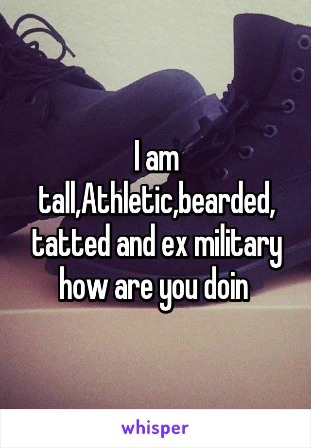I am tall,Athletic,bearded, tatted and ex military how are you doin 
