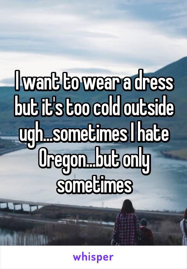 I want to wear a dress but it's too cold outside ugh...sometimes I hate Oregon...but only sometimes