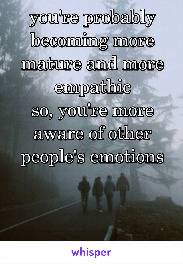 you're probably becoming more mature and more empathic
so, you're more aware of other people's emotions



