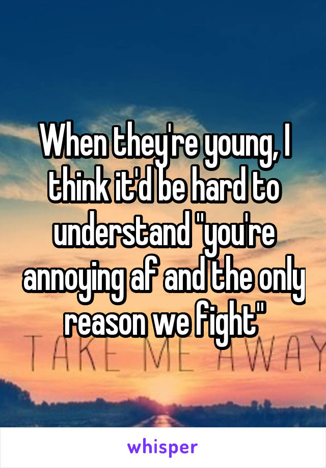 When they're young, I think it'd be hard to understand "you're annoying af and the only reason we fight"