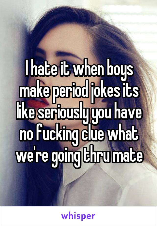 I hate it when boys make period jokes its like seriously you have no fucking clue what we're going thru mate