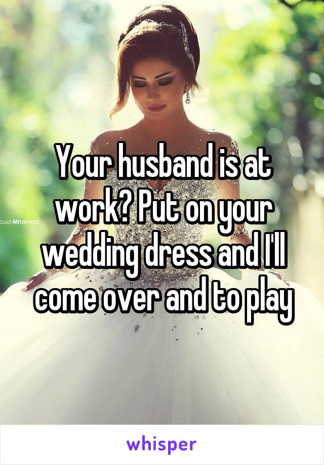 Your husband is at work? Put on your wedding dress and I'll come over and to play