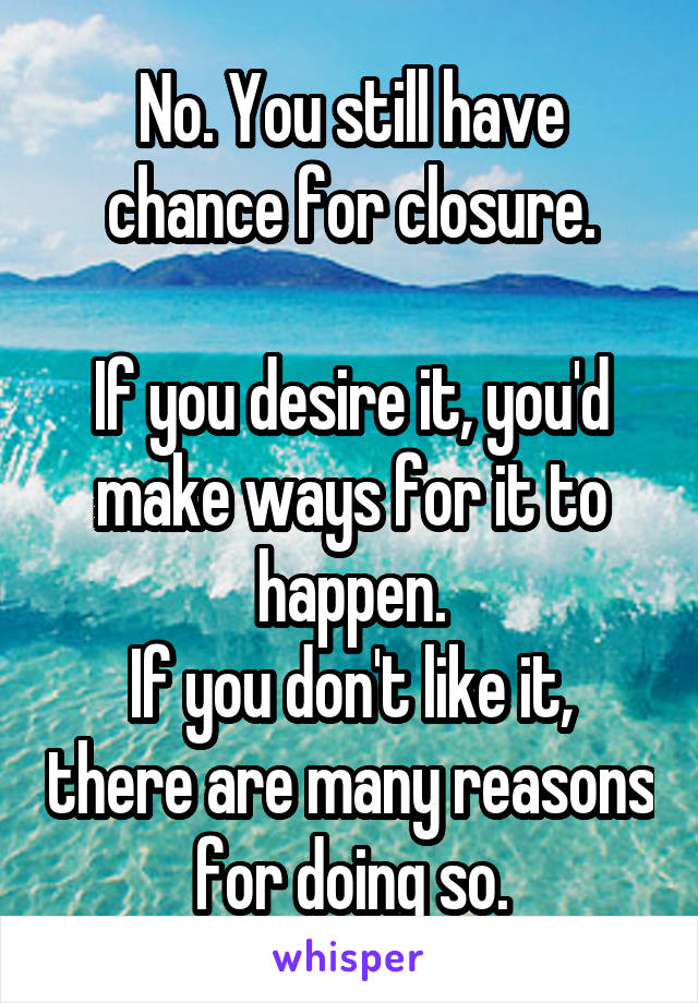 No. You still have chance for closure.

If you desire it, you'd make ways for it to happen.
If you don't like it, there are many reasons for doing so.