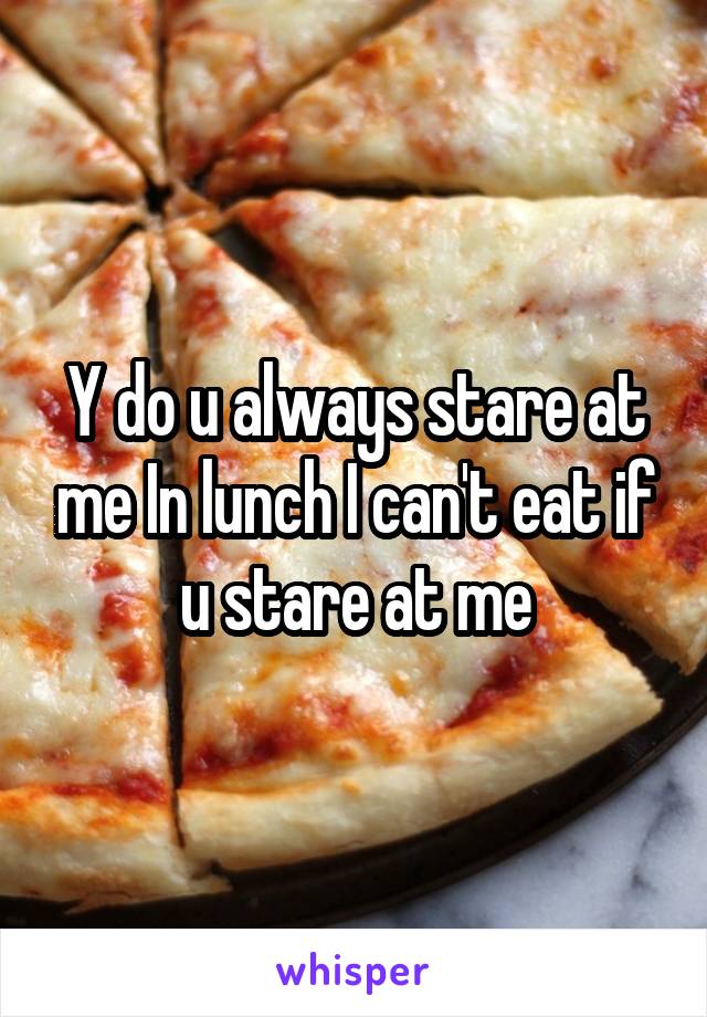 Y do u always stare at me In lunch I can't eat if u stare at me