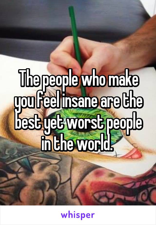 The people who make you feel insane are the best yet worst people in the world. 