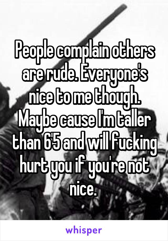People complain others are rude. Everyone's nice to me though. Maybe cause I'm taller than 6'5 and will fucking hurt you if you're not nice. 