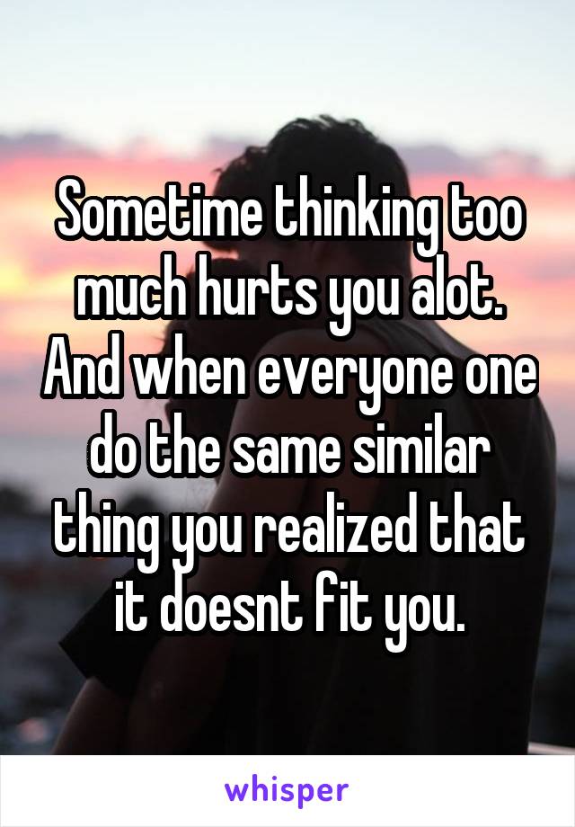 Sometime thinking too much hurts you alot. And when everyone one do the same similar thing you realized that it doesnt fit you.