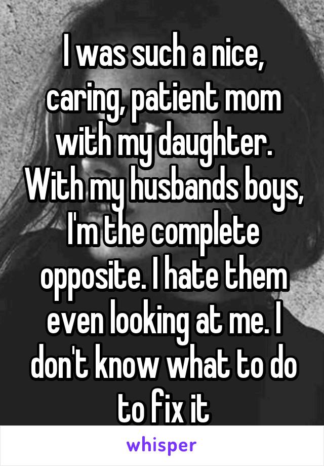 I was such a nice, caring, patient mom with my daughter. With my husbands boys, I'm the complete opposite. I hate them even looking at me. I don't know what to do to fix it