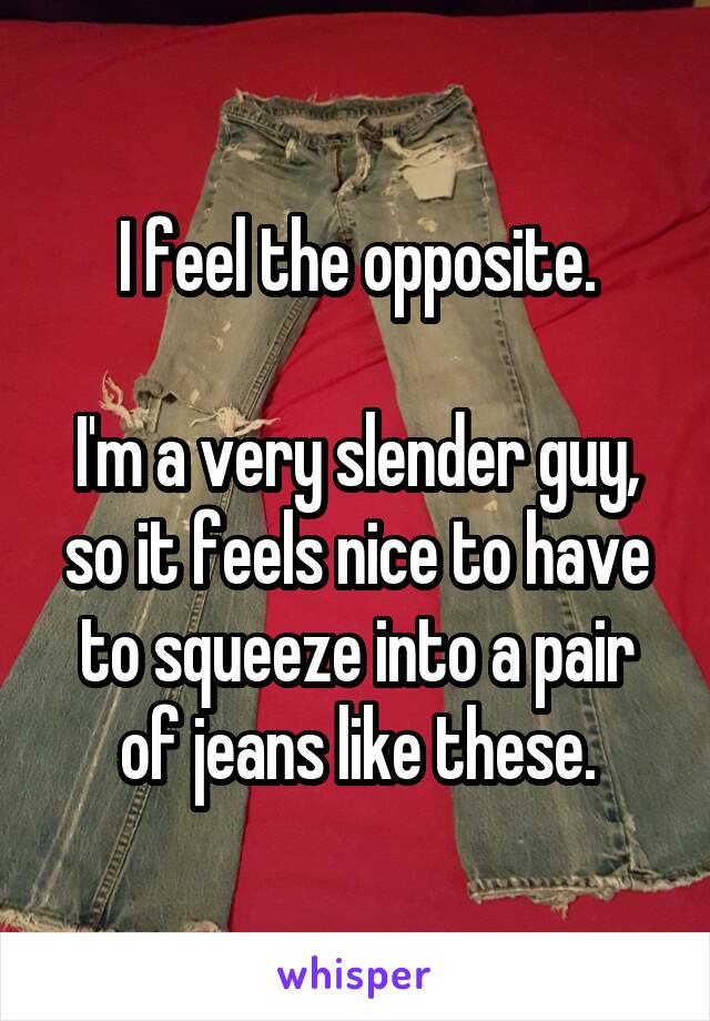 I feel the opposite.

I'm a very slender guy, so it feels nice to have to squeeze into a pair of jeans like these.
