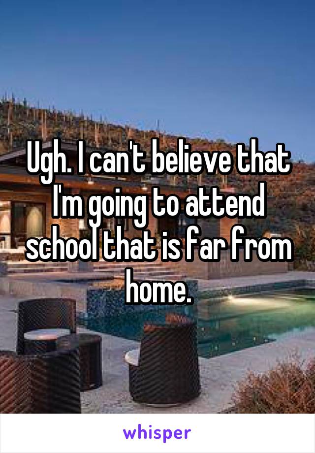 Ugh. I can't believe that I'm going to attend school that is far from home.
