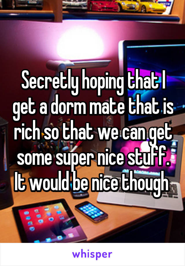 Secretly hoping that I get a dorm mate that is rich so that we can get some super nice stuff. It would be nice though 