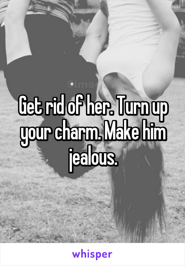 Get rid of her. Turn up your charm. Make him jealous.