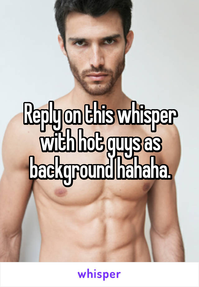 Reply on this whisper with hot guys as background hahaha.