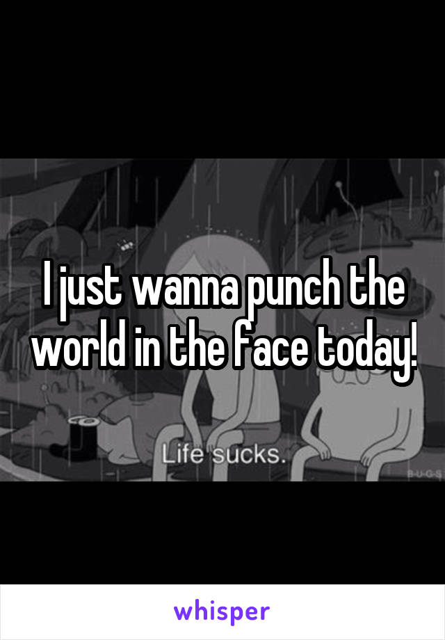 I just wanna punch the world in the face today!