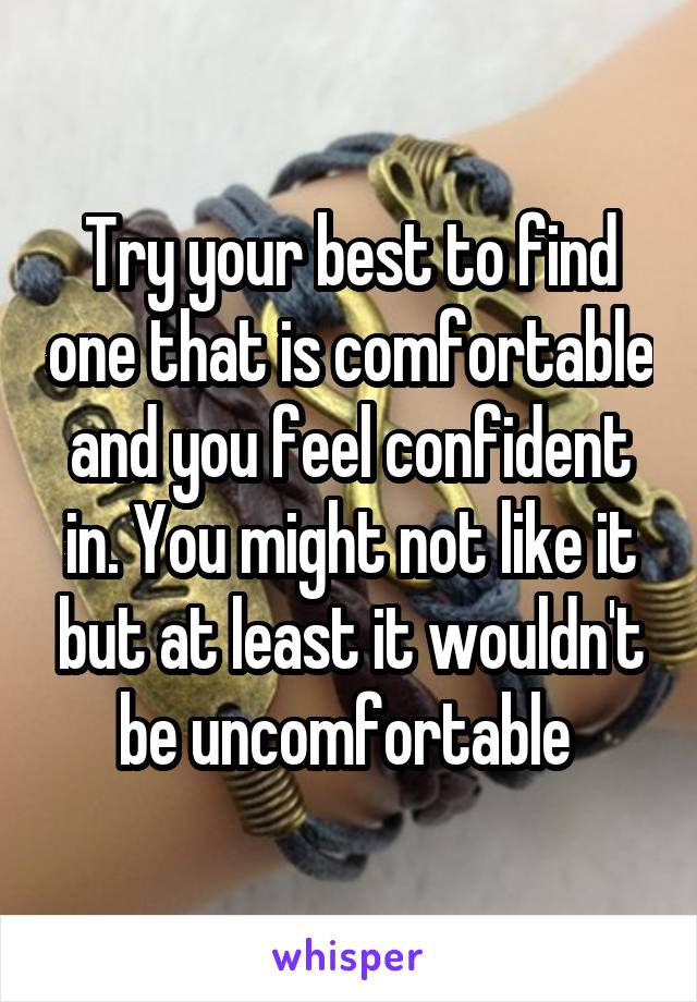 Try your best to find one that is comfortable and you feel confident in. You might not like it but at least it wouldn't be uncomfortable 