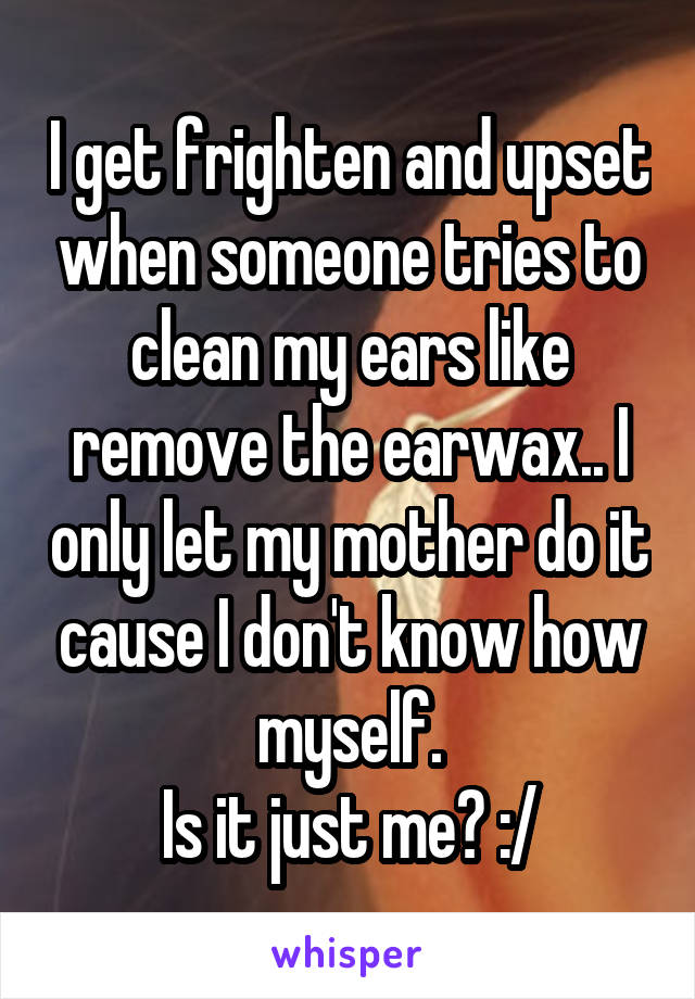 I get frighten and upset when someone tries to clean my ears like remove the earwax.. I only let my mother do it cause I don't know how myself.
Is it just me? :/
