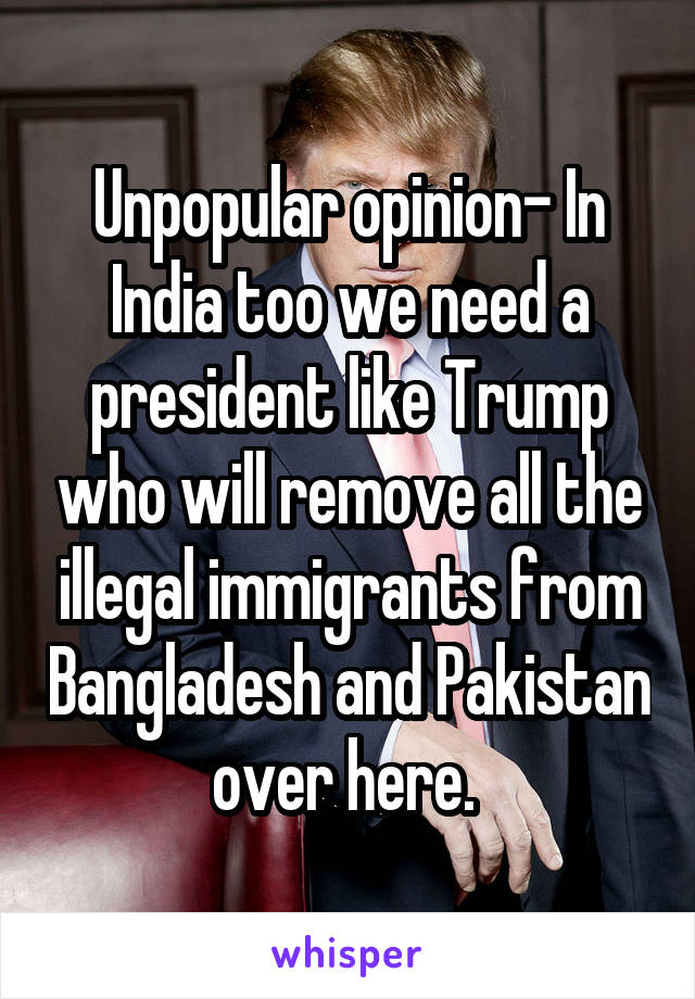 Unpopular opinion- In India too we need a president like Trump who will remove all the illegal immigrants from Bangladesh and Pakistan over here. 