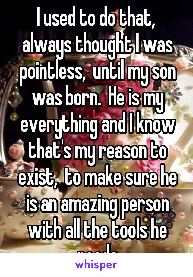 I used to do that,  always thought I was pointless,  until my son was born.  He is my everything and I know that's my reason to exist,  to make sure he is an amazing person with all the tools he needs