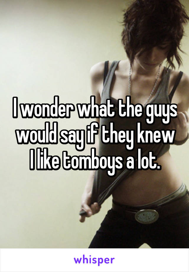 I wonder what the guys would say if they knew I like tomboys a lot.