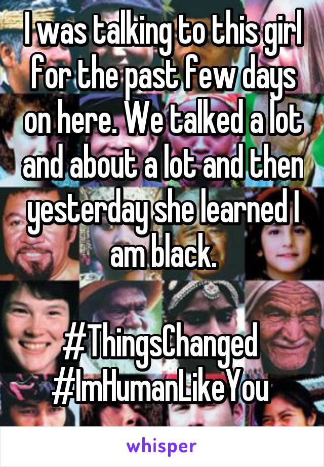 I was talking to this girl for the past few days on here. We talked a lot and about a lot and then yesterday she learned I am black.

#ThingsChanged 
#ImHumanLikeYou 
