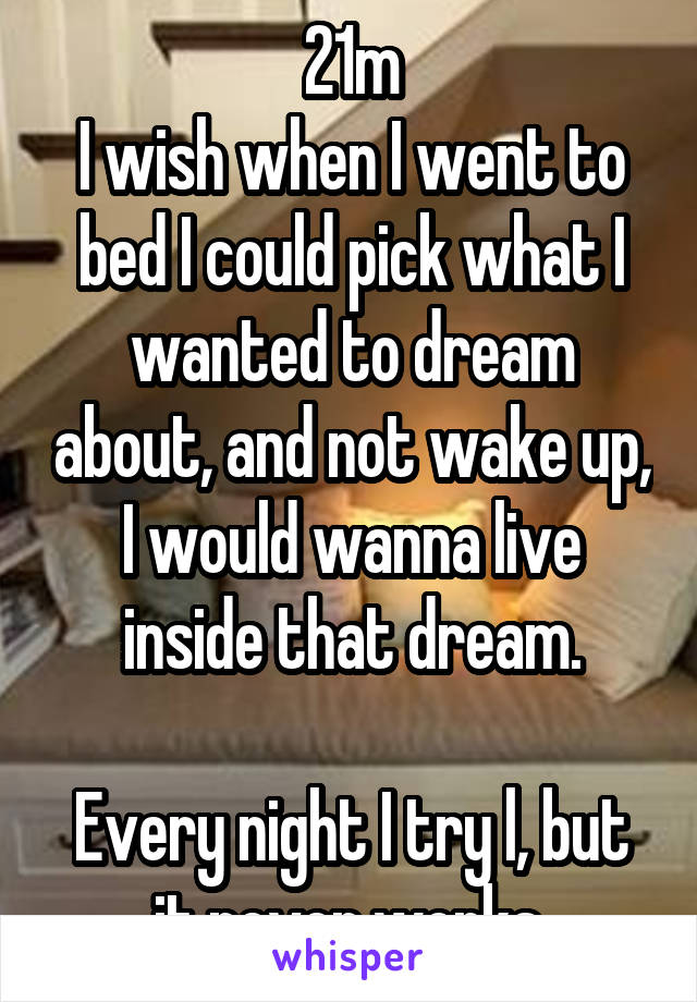 21m
I wish when I went to bed I could pick what I wanted to dream about, and not wake up, I would wanna live inside that dream.

Every night I try l, but it never works.