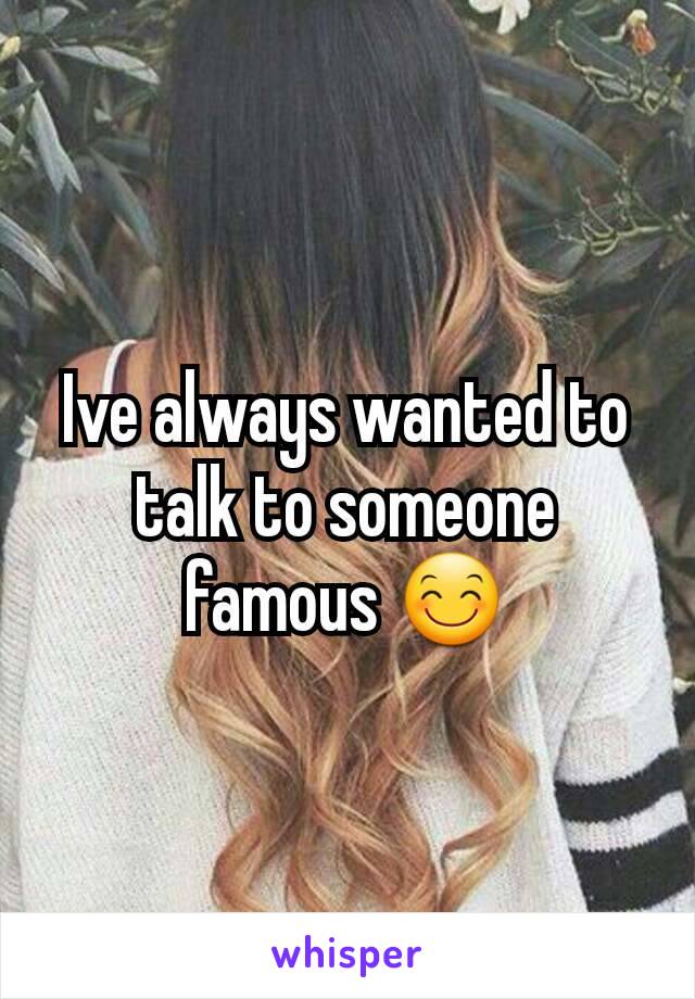 Ive always wanted to talk to someone famous 😊