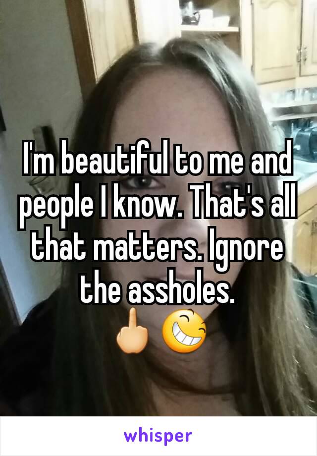 I'm beautiful to me and people I know. That's all that matters. Ignore the assholes.
🖕😆