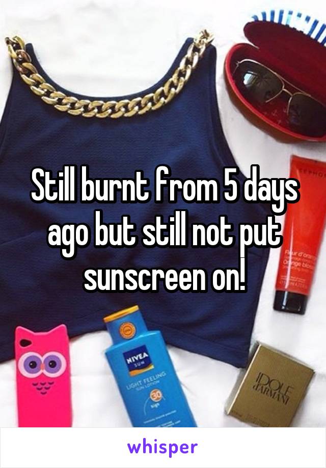 Still burnt from 5 days ago but still not put sunscreen on!