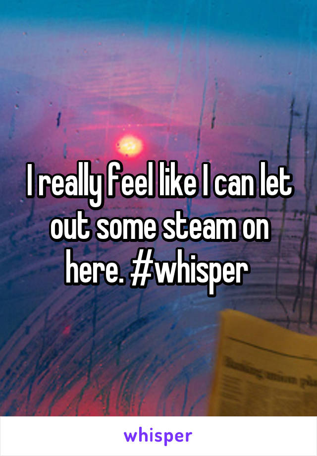 I really feel like I can let out some steam on here. #whisper 