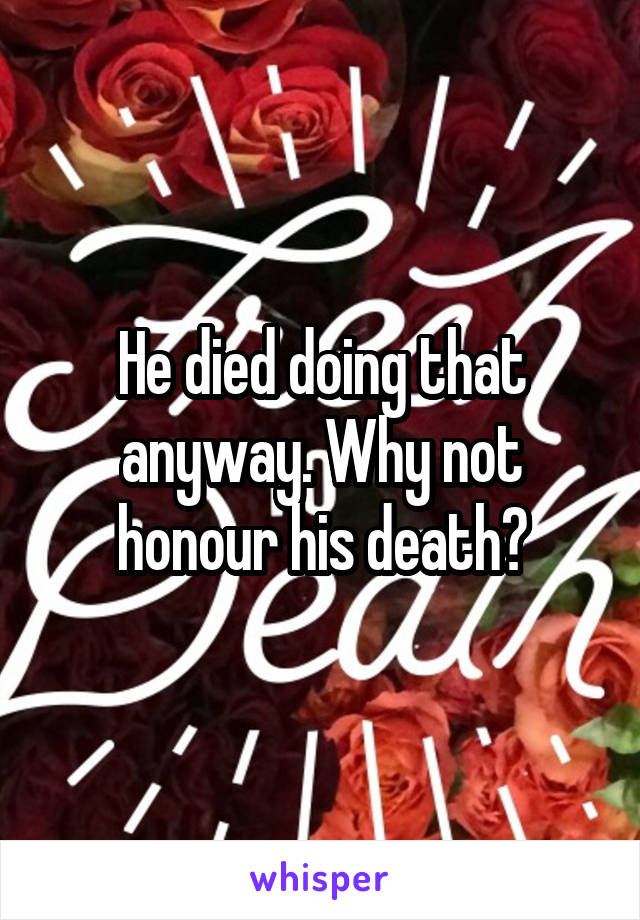 He died doing that anyway. Why not honour his death?
