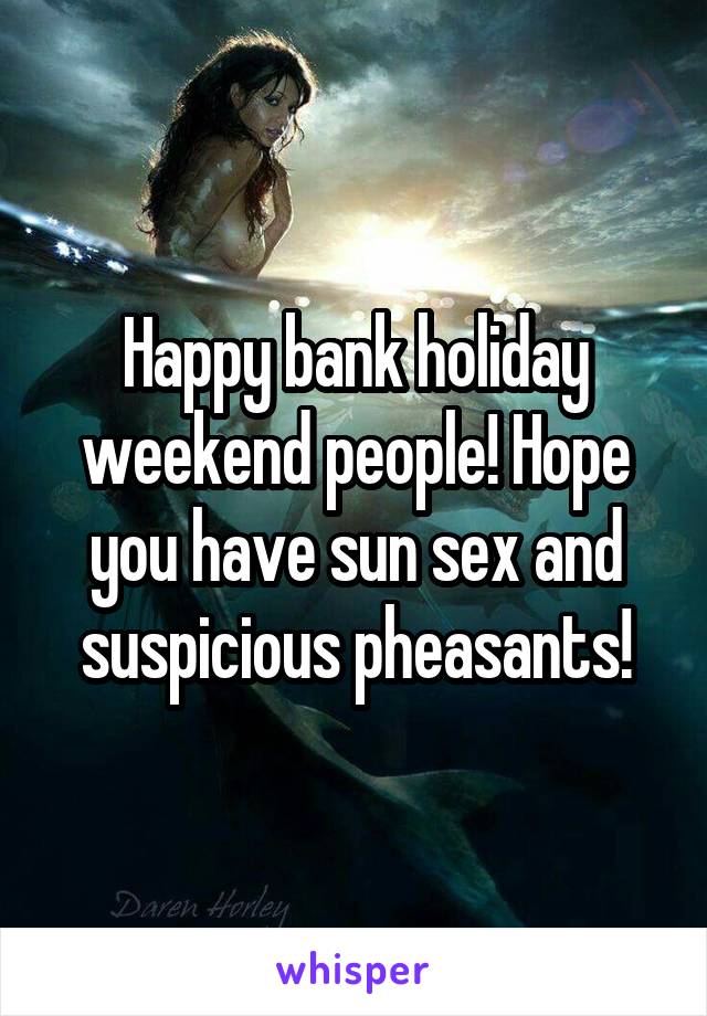 Happy bank holiday weekend people! Hope you have sun sex and suspicious pheasants!