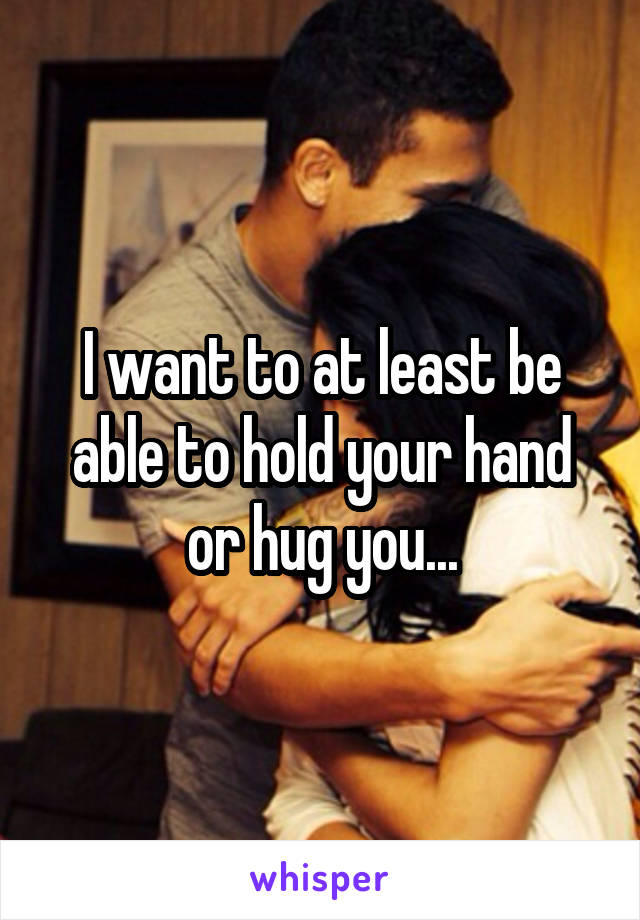 I want to at least be able to hold your hand or hug you...