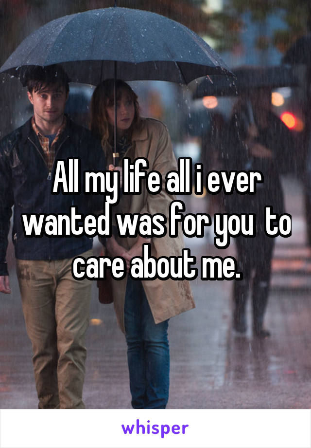 All my life all i ever wanted was for you  to care about me.