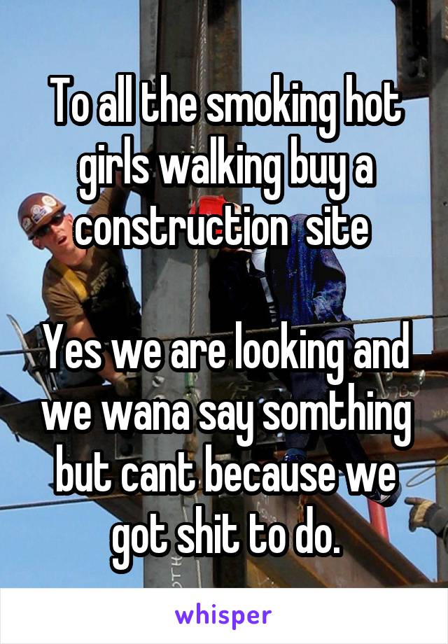To all the smoking hot girls walking buy a construction  site 

Yes we are looking and we wana say somthing but cant because we got shit to do.