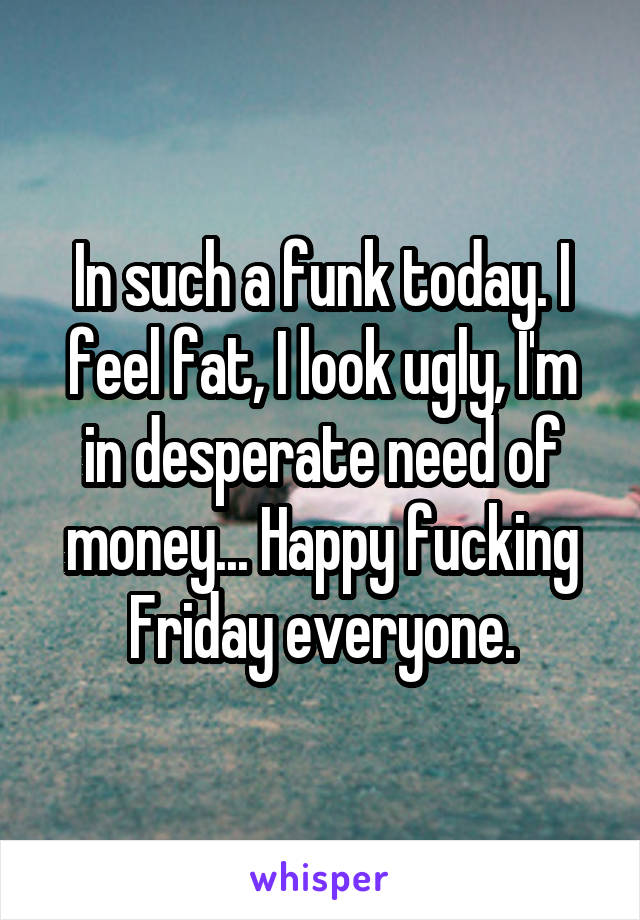 In such a funk today. I feel fat, I look ugly, I'm in desperate need of money... Happy fucking Friday everyone.