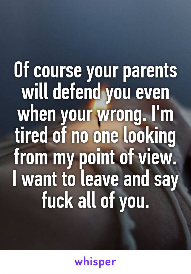 Of course your parents will defend you even when your wrong. I'm tired of no one looking from my point of view. I want to leave and say fuck all of you.