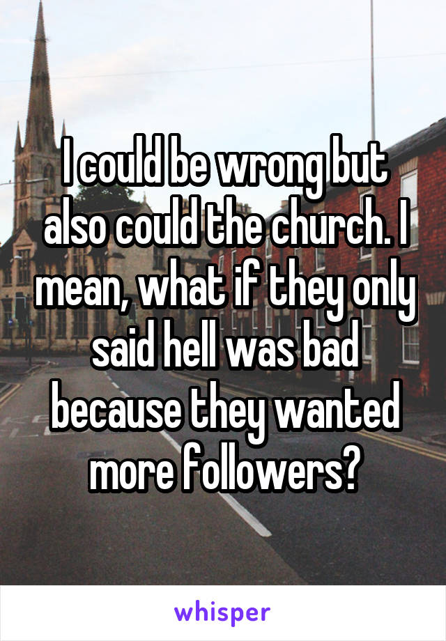 I could be wrong but also could the church. I mean, what if they only said hell was bad because they wanted more followers?