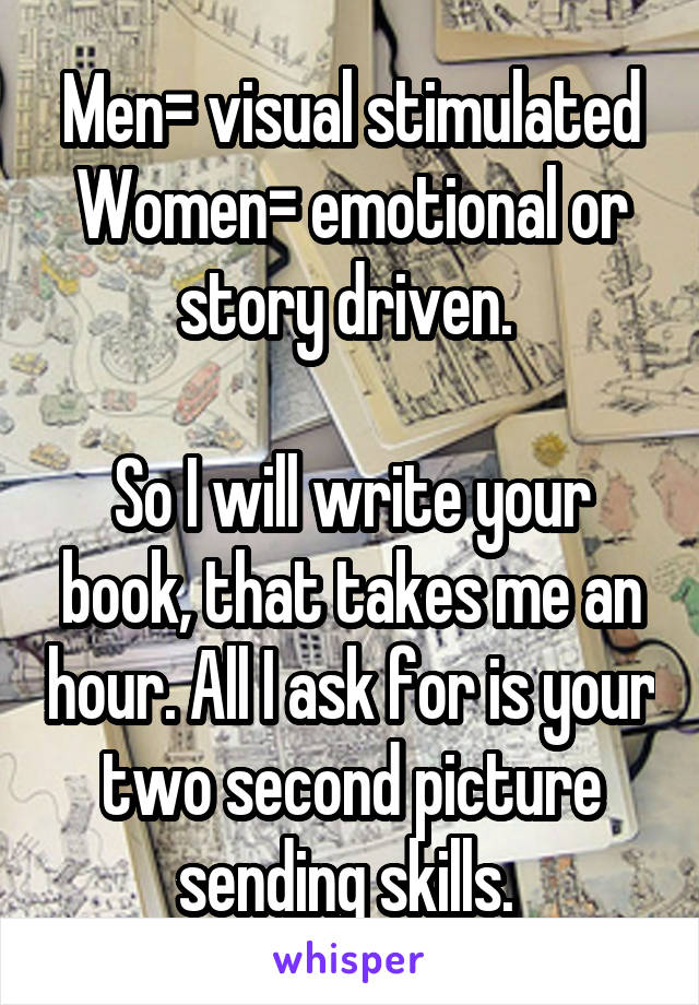 Men= visual stimulated
Women= emotional or story driven. 

So I will write your book, that takes me an hour. All I ask for is your two second picture sending skills. 
