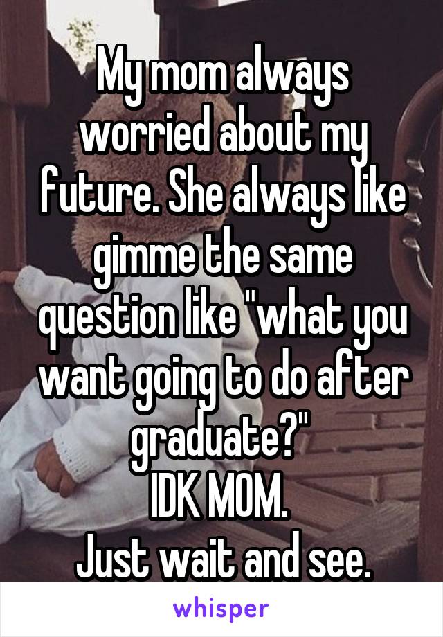 My mom always worried about my future. She always like gimme the same question like "what you want going to do after graduate?" 
IDK MOM. 
Just wait and see.