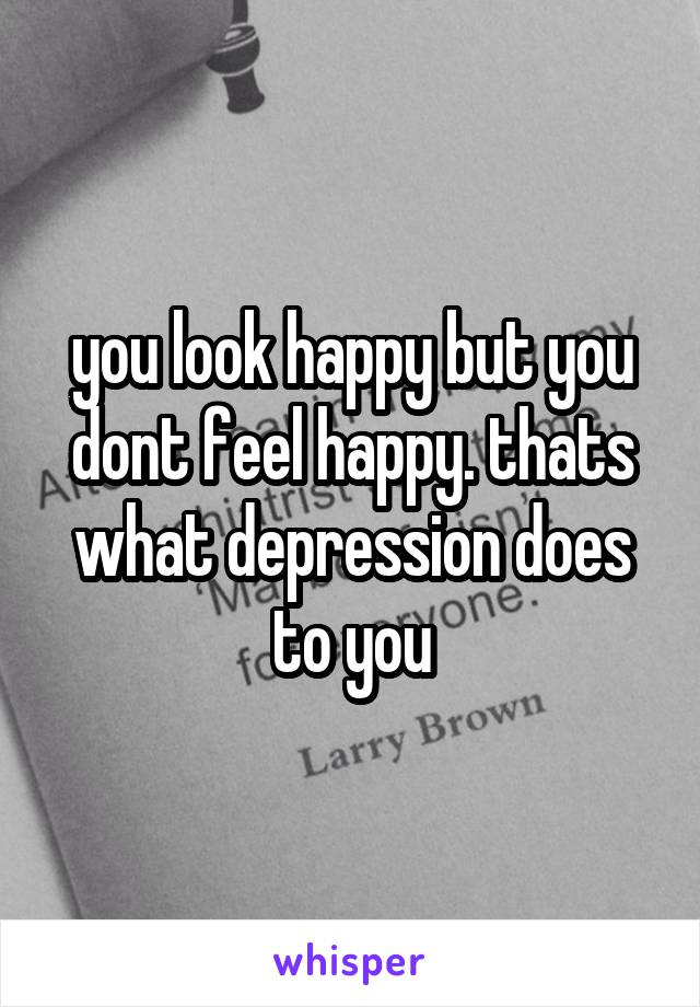 you look happy but you dont feel happy. thats what depression does to you