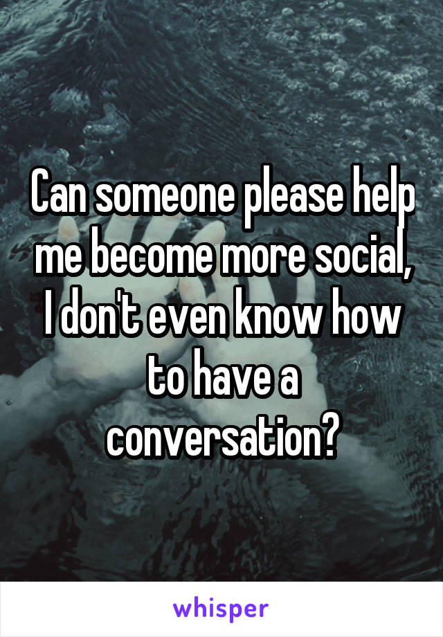 Can someone please help me become more social, I don't even know how to have a conversation?