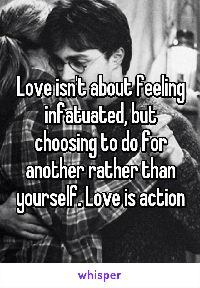Love isn't about feeling infatuated, but choosing to do for another rather than yourself. Love is action