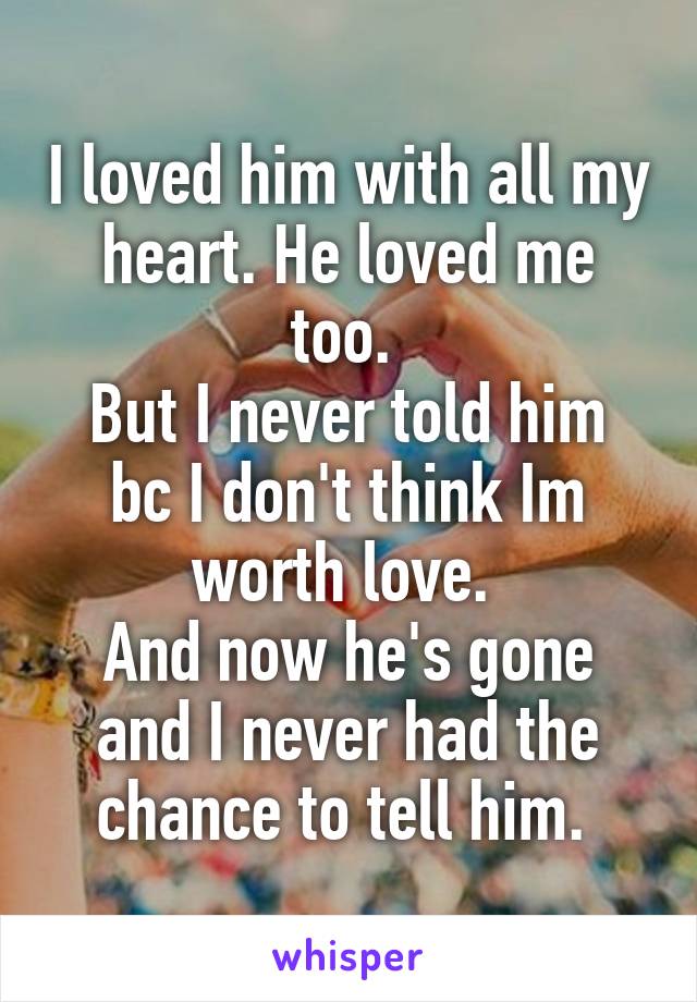 I loved him with all my heart. He loved me too. 
But I never told him bc I don't think Im worth love. 
And now he's gone and I never had the chance to tell him. 
