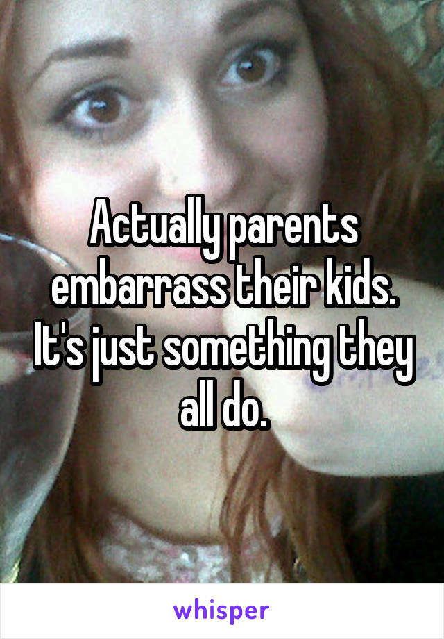 Actually parents embarrass their kids. It's just something they all do.