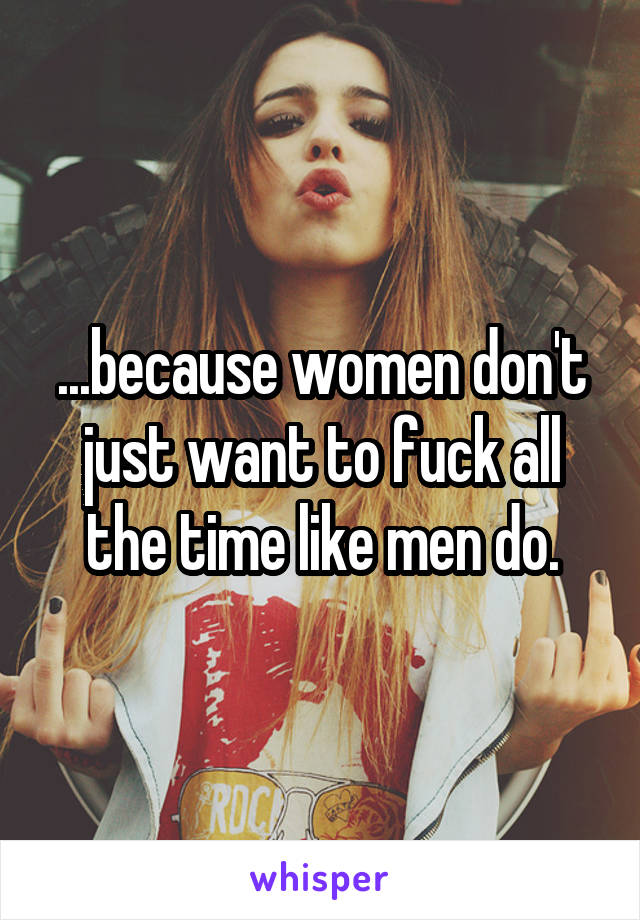 ...because women don't just want to fuck all the time like men do.