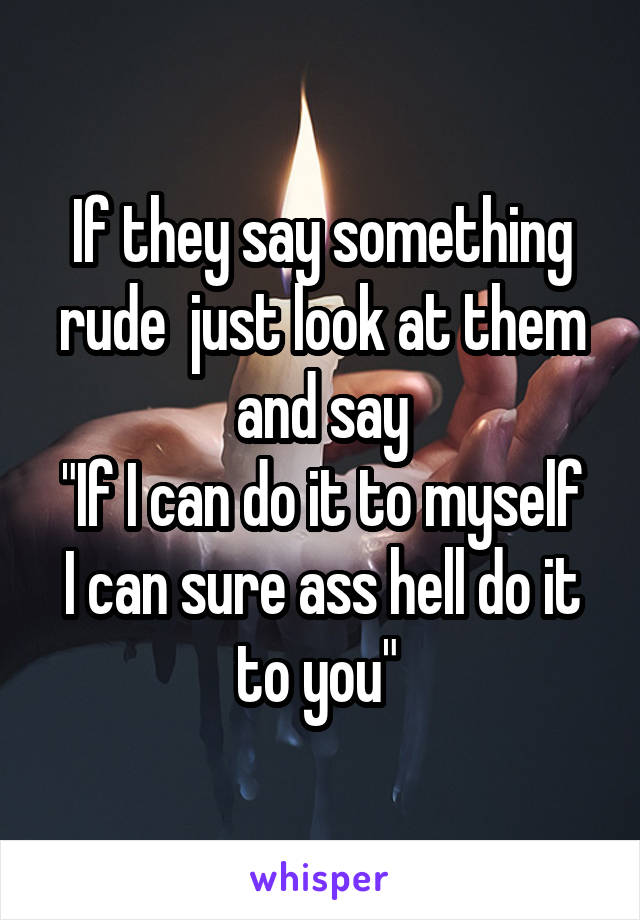 If they say something rude  just look at them and say
"If I can do it to myself I can sure ass hell do it to you" 