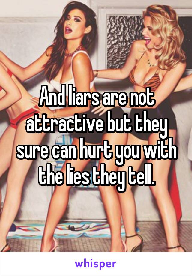 And liars are not attractive but they sure can hurt you with the lies they tell.