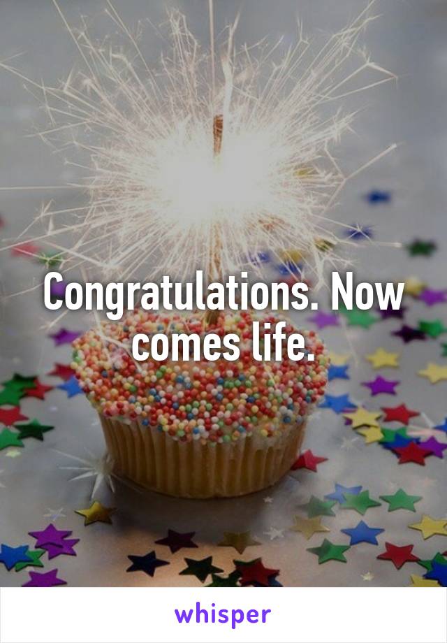 Congratulations. Now comes life.