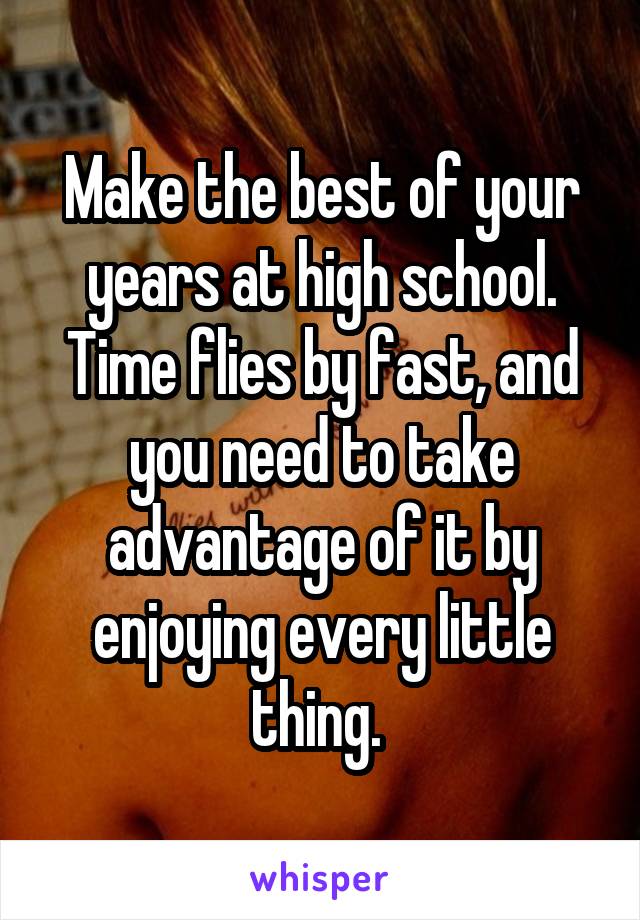 Make the best of your years at high school. Time flies by fast, and you need to take advantage of it by enjoying every little thing. 