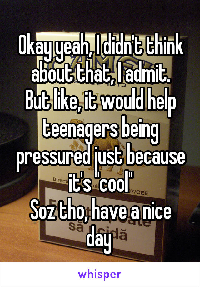 Okay yeah, I didn't think about that, I admit.
But like, it would help teenagers being pressured just because it's "cool"
Soz tho, have a nice day 